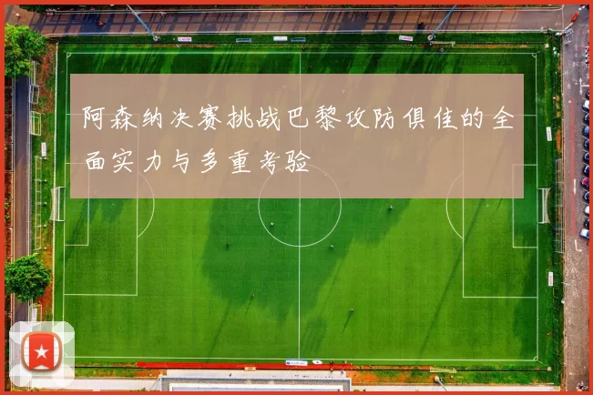 阿森纳决赛挑战巴黎攻防俱佳的全面实力与多重考验