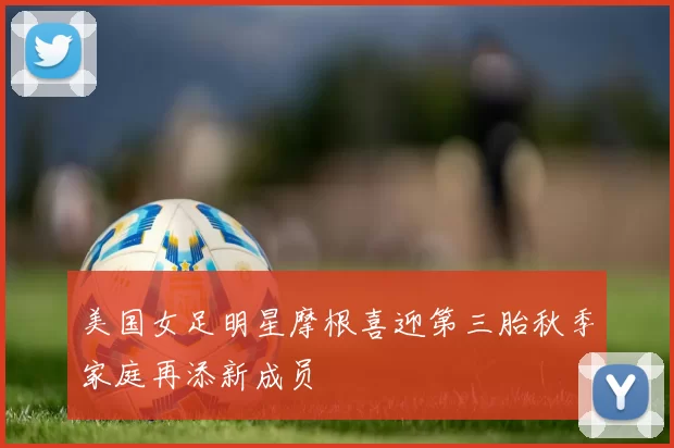 美国女足明星摩根喜迎第三胎秋季家庭再添新成员