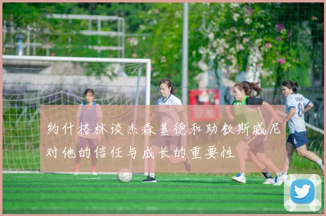 约什格林谈杰森基德和助教斯威尼对他的信任与成长的重要性