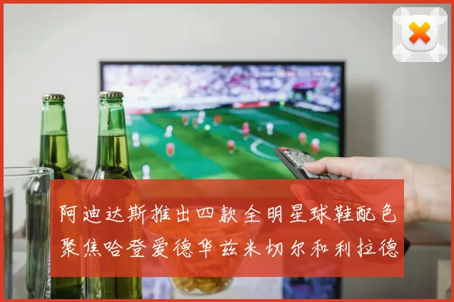 阿迪达斯推出四款全明星球鞋配色聚焦哈登爱德华兹米切尔和利拉德