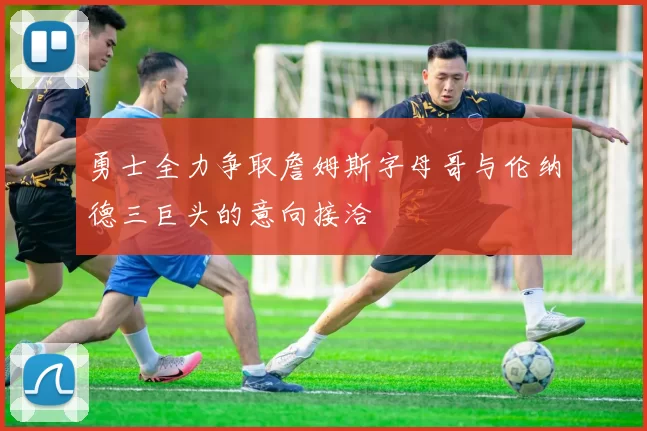 勇士全力争取詹姆斯字母哥与伦纳德三巨头的意向接洽