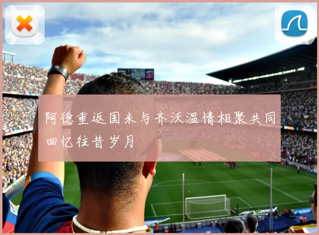 阿德重返国米与齐沃温情相聚共同回忆往昔岁月