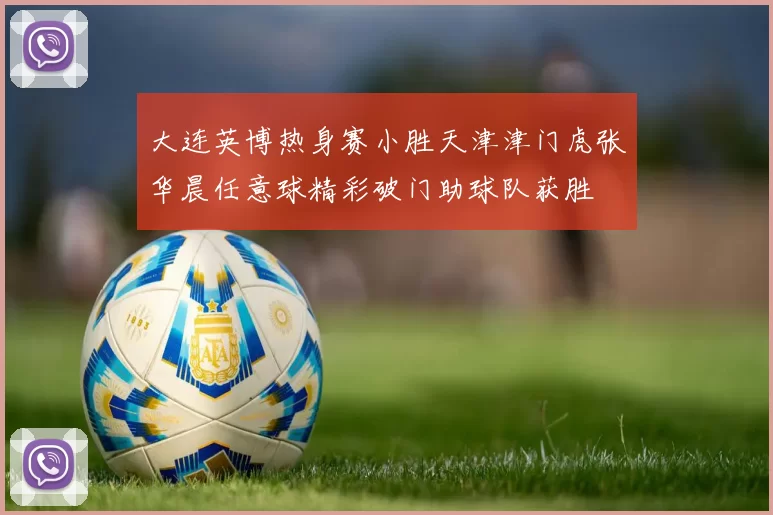 大连英博热身赛小胜天津津门虎张华晨任意球精彩破门助球队获胜