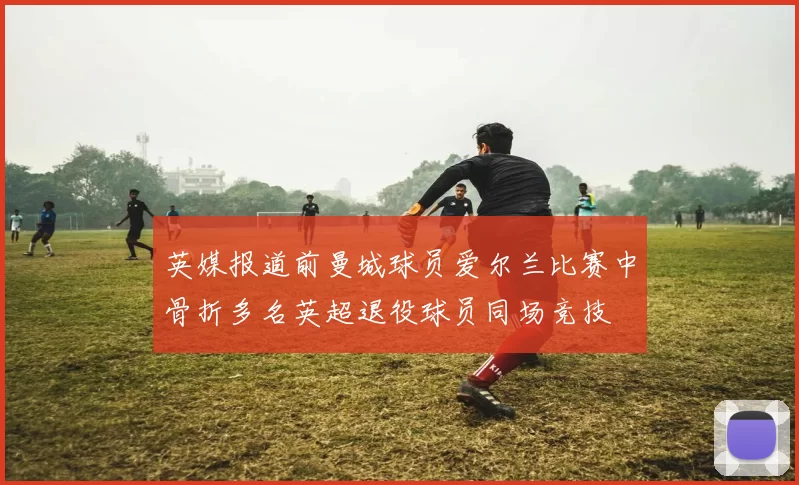 英媒报道前曼城球员爱尔兰比赛中骨折多名英超退役球员同场竞技