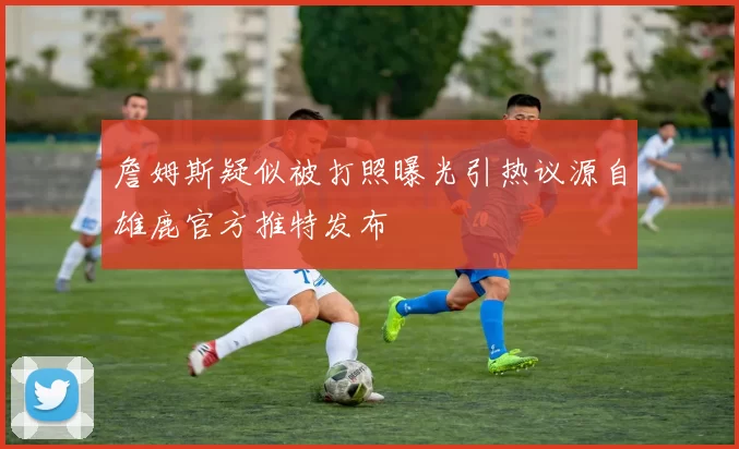 詹姆斯疑似被打照曝光引热议源自雄鹿官方推特发布