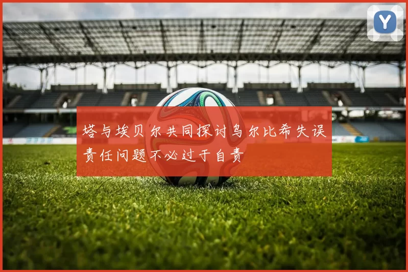 塔与埃贝尔共同探讨乌尔比希失误责任问题不必过于自责