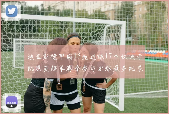 迪亚斯德甲前15轮进球17个仅次于凯恩英超单赛季参与进球最多纪录为18个